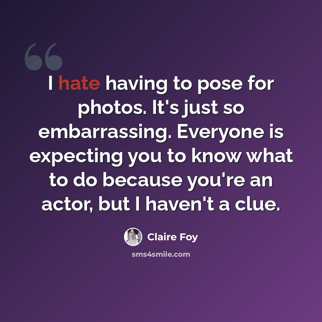 “I hate having to pose for photos. It's just so embarrassing. Everyone is expecting you to know what to do because you're an actor, but I haven't a clue.” quote by Claire Foy