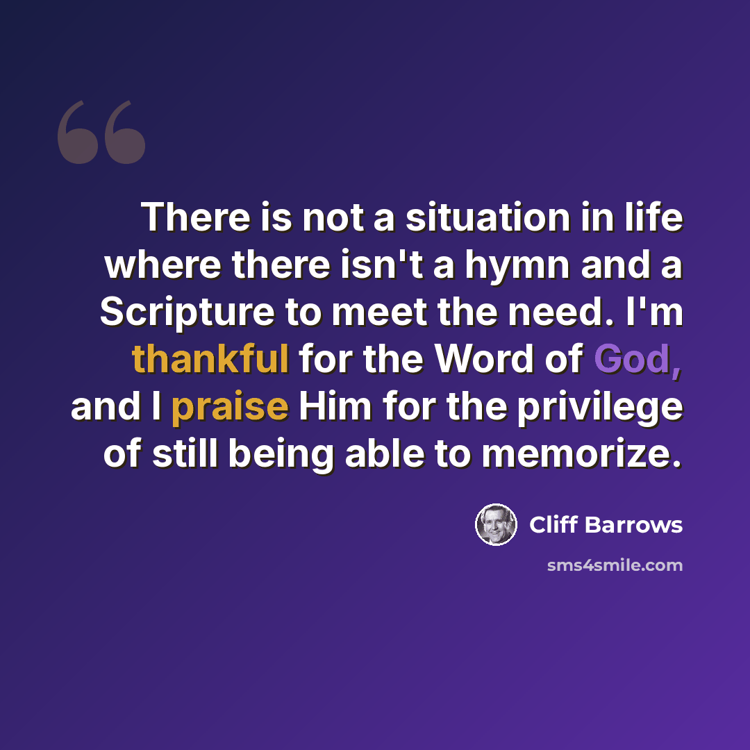 “There is not a situation in life where there isn't a hymn and a Scripture to meet the need. I'm thankful for the Word of God, and I praise Him for the privilege of still being able to memorize.” quote by Cliff Barrows