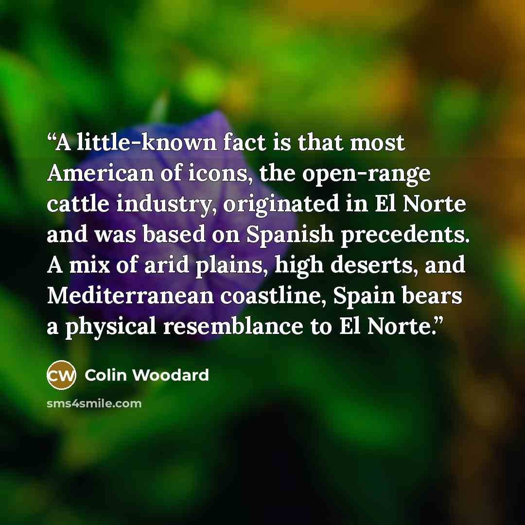 “A little-known fact is that most American of icons, the open-range cattle industry, originated in El Norte and was based on Spanish precedents. A mix of arid plains, high deserts, and Mediterranean coastline, Spain bears a physical resemblance to El Norte.” quote by Colin Woodard