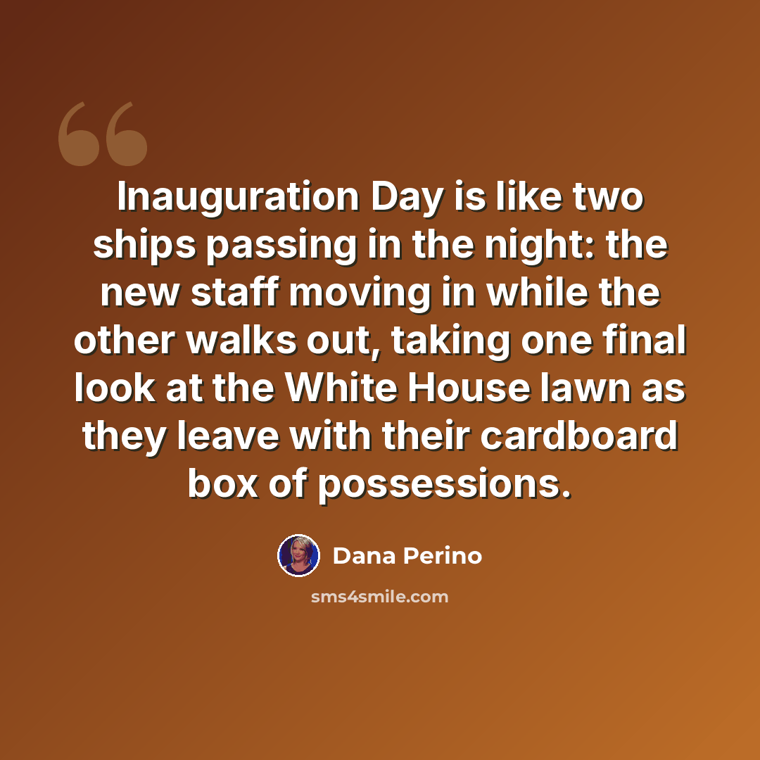 “Inauguration Day is like two ships passing in the night: the new staff moving in while the other walks out, taking one final look at the White House lawn as they leave with their cardboard box of possessions.” quote by Dana Perino