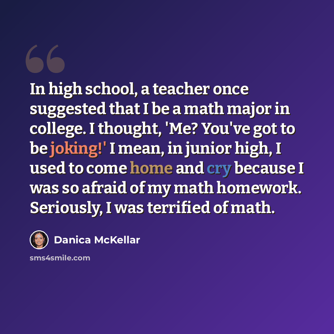 “In high school, a teacher once suggested that I be a math major in college. I thought, 'Me? You've got to be joking!' I mean, in junior high, I used to come home and cry because I was so afraid of my math homework. Seriously, I was terrified of math.” quote by Danica McKellar