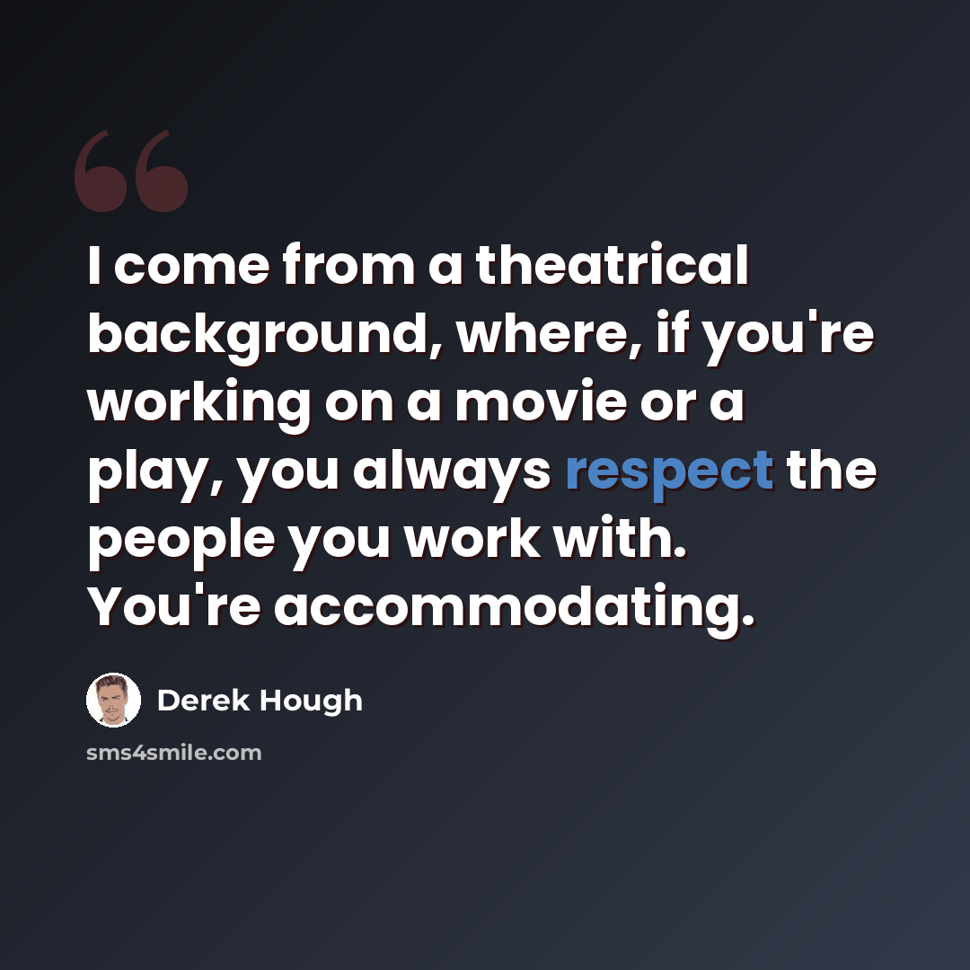 “I come from a theatrical background, where, if you're working on a movie or a play, you always respect the people you work with. You're accommodating.” quote by Derek Hough