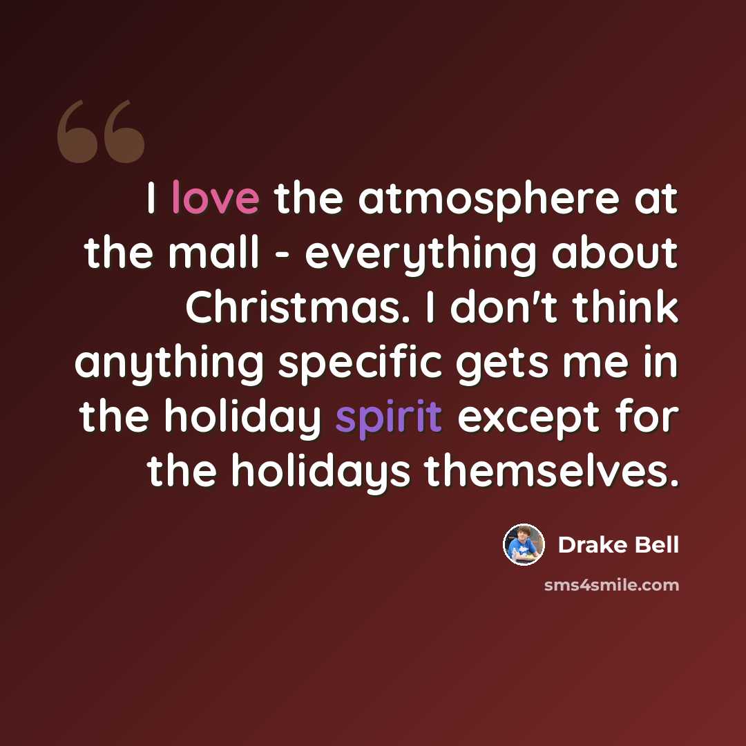 “I love the atmosphere at the mall - everything about Christmas. I don't think anything specific gets me in the holiday spirit except for the holidays themselves.” quote by Drake Bell