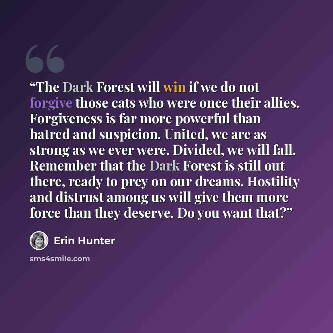 “The Dark Forest will win if we do not forgive those cats who were once their allies. Forgiveness is far more powerful than hatred and suspicion. United, we are as strong as we ever were. Divided, we will fall. Remember that the Dark Forest is still out there, ready to prey on our dreams. Hostility…” quote by Erin Hunter