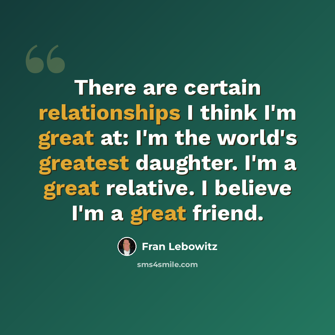 “There are certain relationships I think I'm great at: I'm the world's greatest daughter. I'm a great relative. I believe I'm a great friend.” quote by Fran Lebowitz