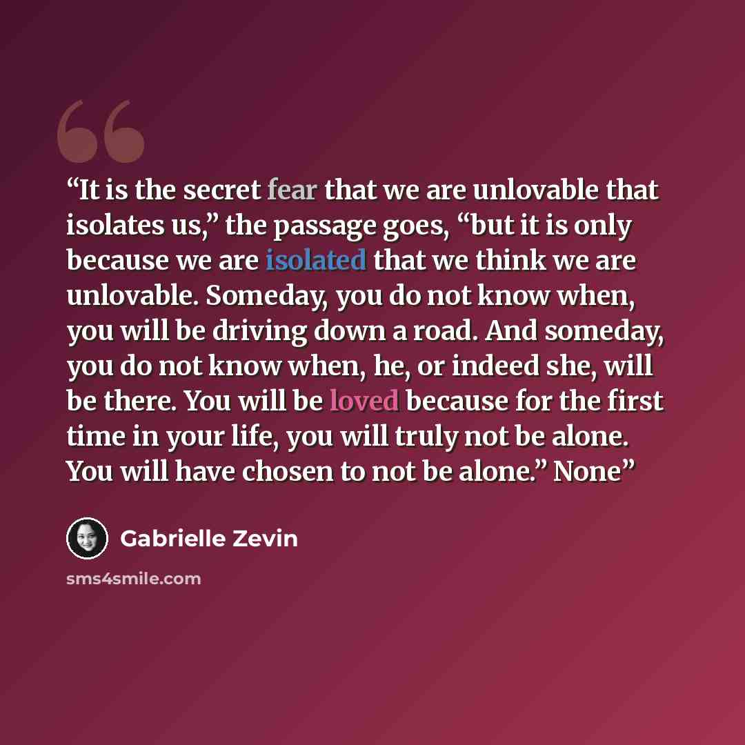 “It is the secret fear that we are unlovable that isolates us,” the passage goes, “but it is only because we are isolated that we think we are unlovable. Someday, you do not know when, you will be driving down a road. And someday, you do not know when, he, or indeed she, will be there. You will be…” quote by Gabrielle Zevin