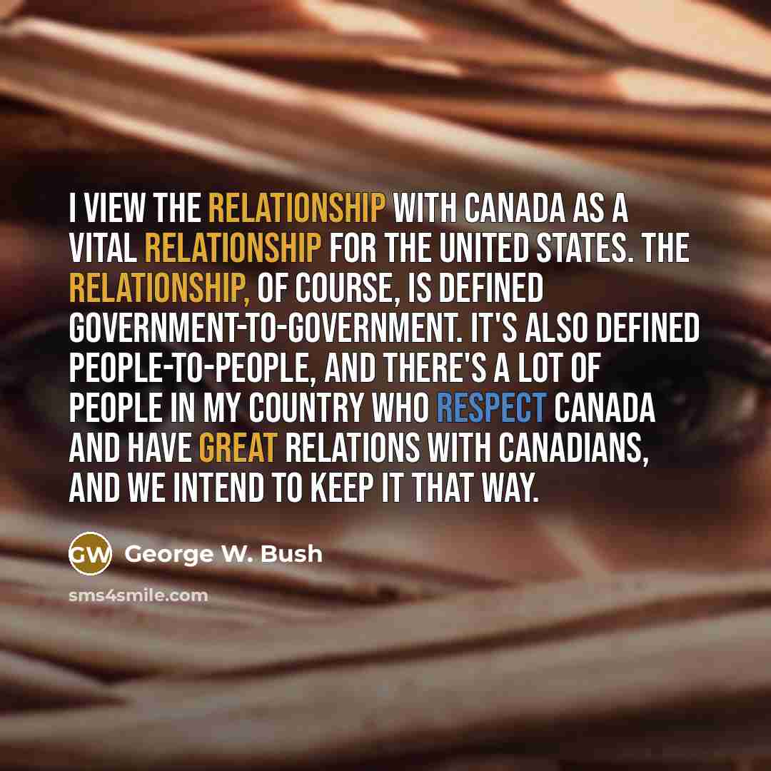 “I view the relationship with Canada as a vital relationship for the United States. The relationship, of course, is defined government-to-government. It's also defined people-to-people, and there's a lot of people in my country who respect Canada and have great relations with Canadians, and we…” quote by George W. Bush