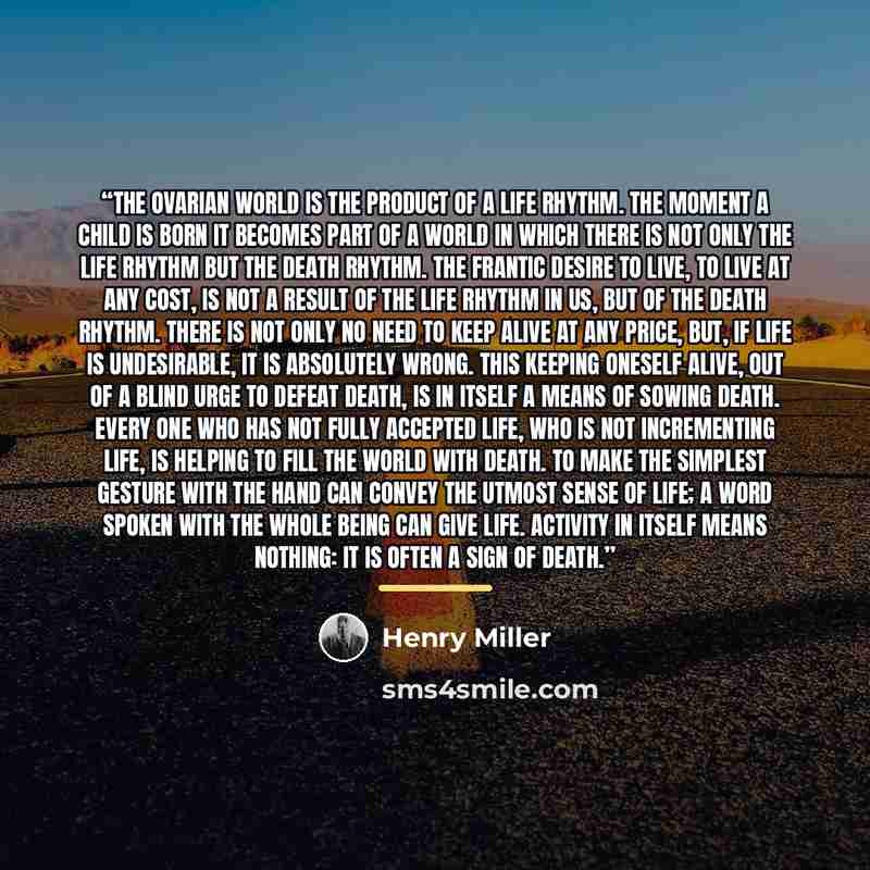“The ovarian world is the product of a life rhythm. The moment a child is born it becomes part of a world in which there is not only the life rhythm but the death rhythm. The frantic desire to live, to live at any cost, is not a result of the life rhythm in us, but of the death rhythm. There is not…” quote by Henry Miller