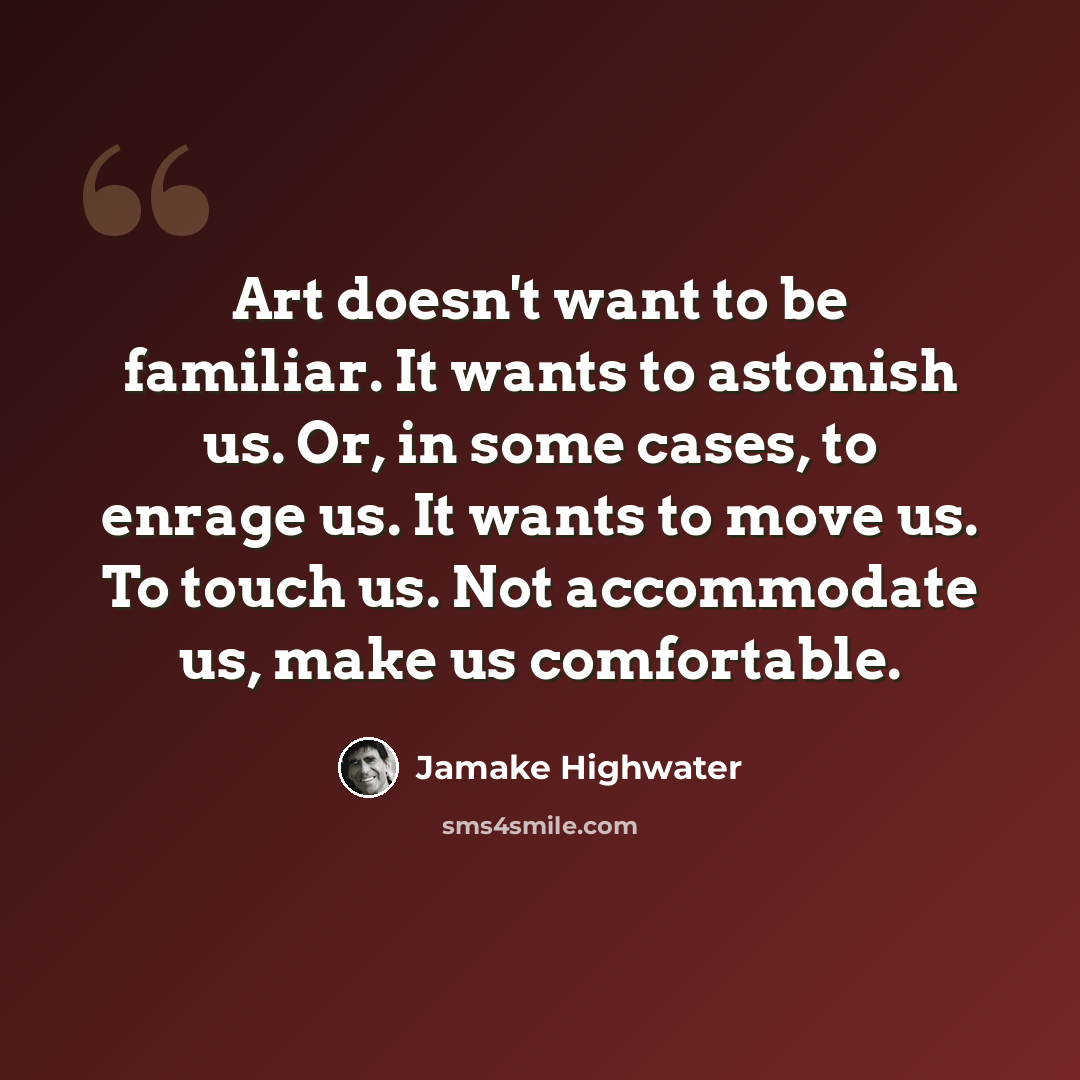 “Art doesn't want to be familiar. It wants to astonish us. Or, in some cases, to enrage us. It wants to move us. To touch us. Not accommodate us, make us comfortable.” quote by Jamake Highwater