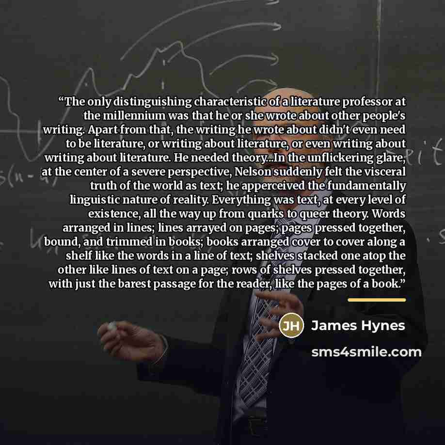 “The only distinguishing characteristic of a literature professor at the millennium was that he or she wrote about other people's writing. Apart from that, the writing he wrote about didn't even need to be literature, or writing about literature, or even writing about writing about literature. He…” quote by James Hynes