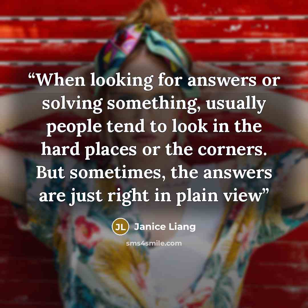“When looking for answers or solving something, usually people tend to look in the hard places or the corners. But sometimes, the answers are just right in plain view” quote by Janice Liang