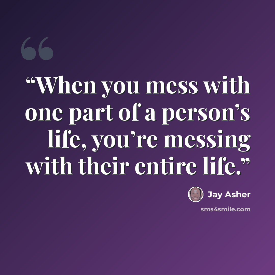 “When you mess with one part of a person’s life, you’re messing with their entire life.” quote by Jay Asher