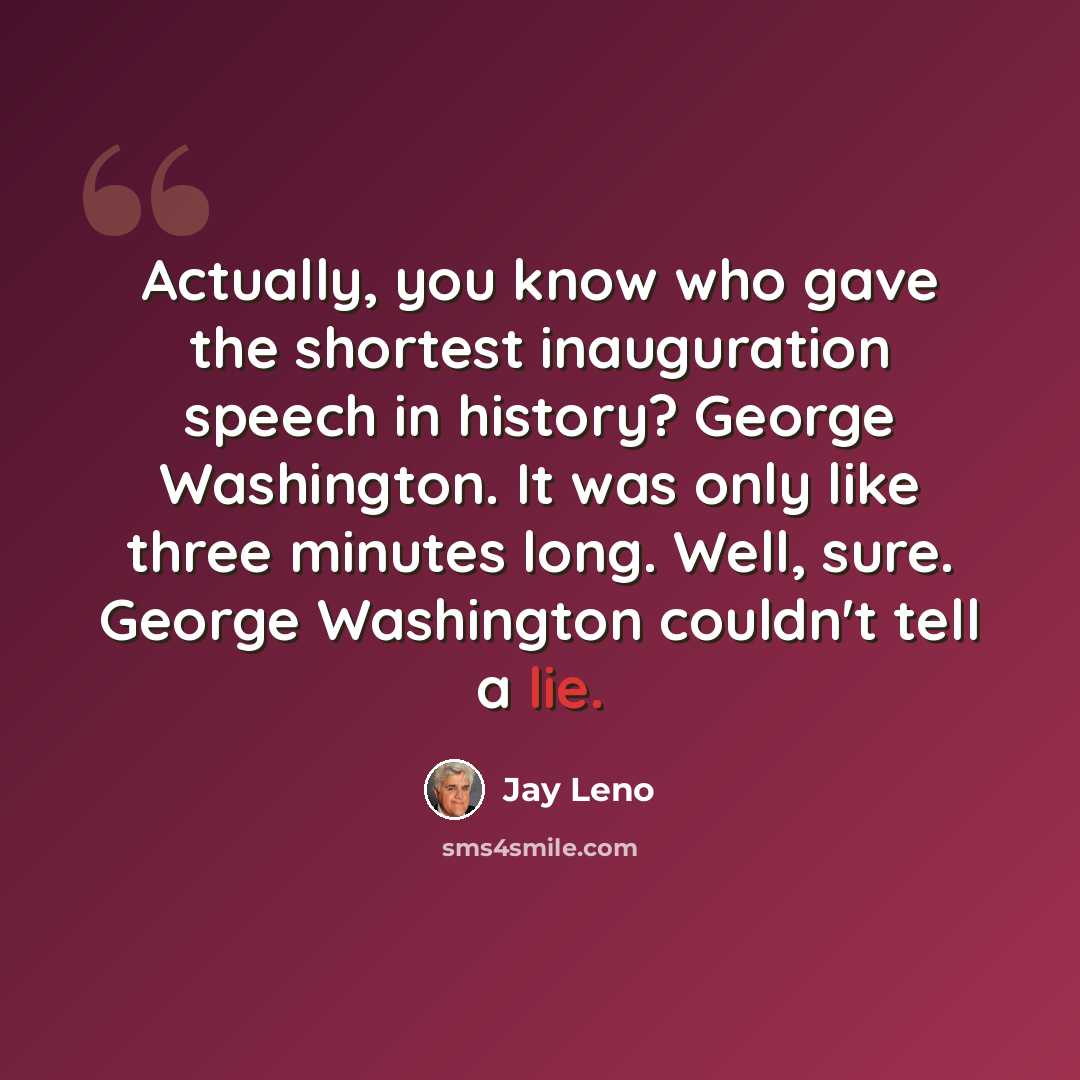 “Actually, you know who gave the shortest inauguration speech in history? George Washington. It was only like three minutes long. Well, sure. George Washington couldn't tell a lie.” quote by Jay Leno