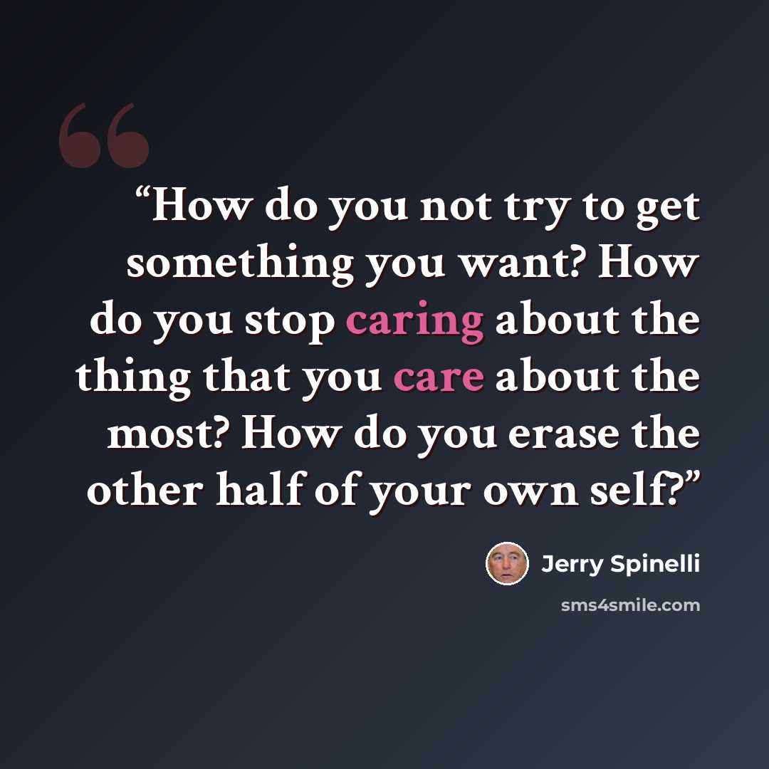 “How do you not try to get something you want? How do you stop caring about the thing that you care about the most? How do you erase the other half of your own self?” quote by Jerry Spinelli