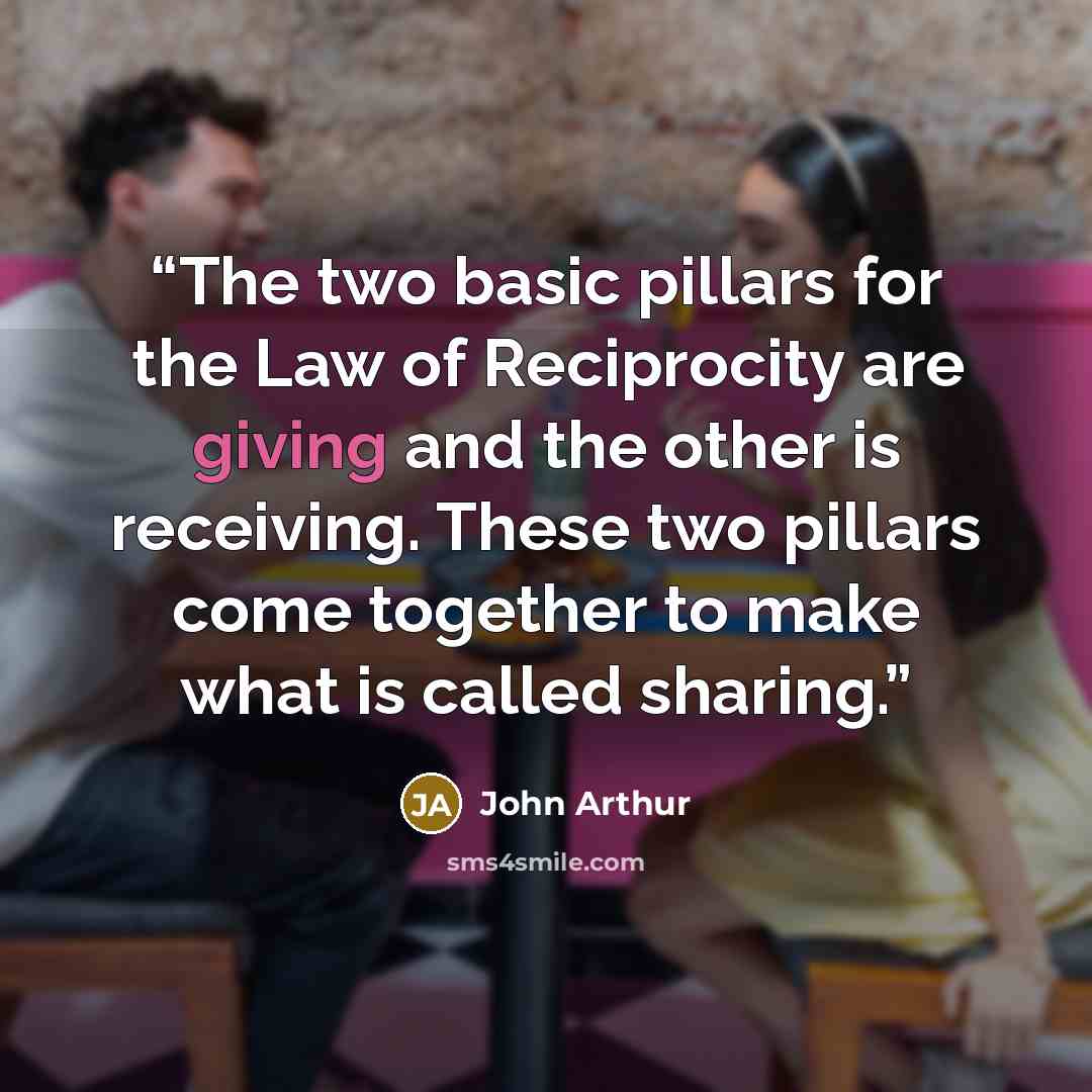 “The two basic pillars for the Law of Reciprocity are giving and the other is receiving. These two pillars come together to make what is called sharing.” quote by John Arthur