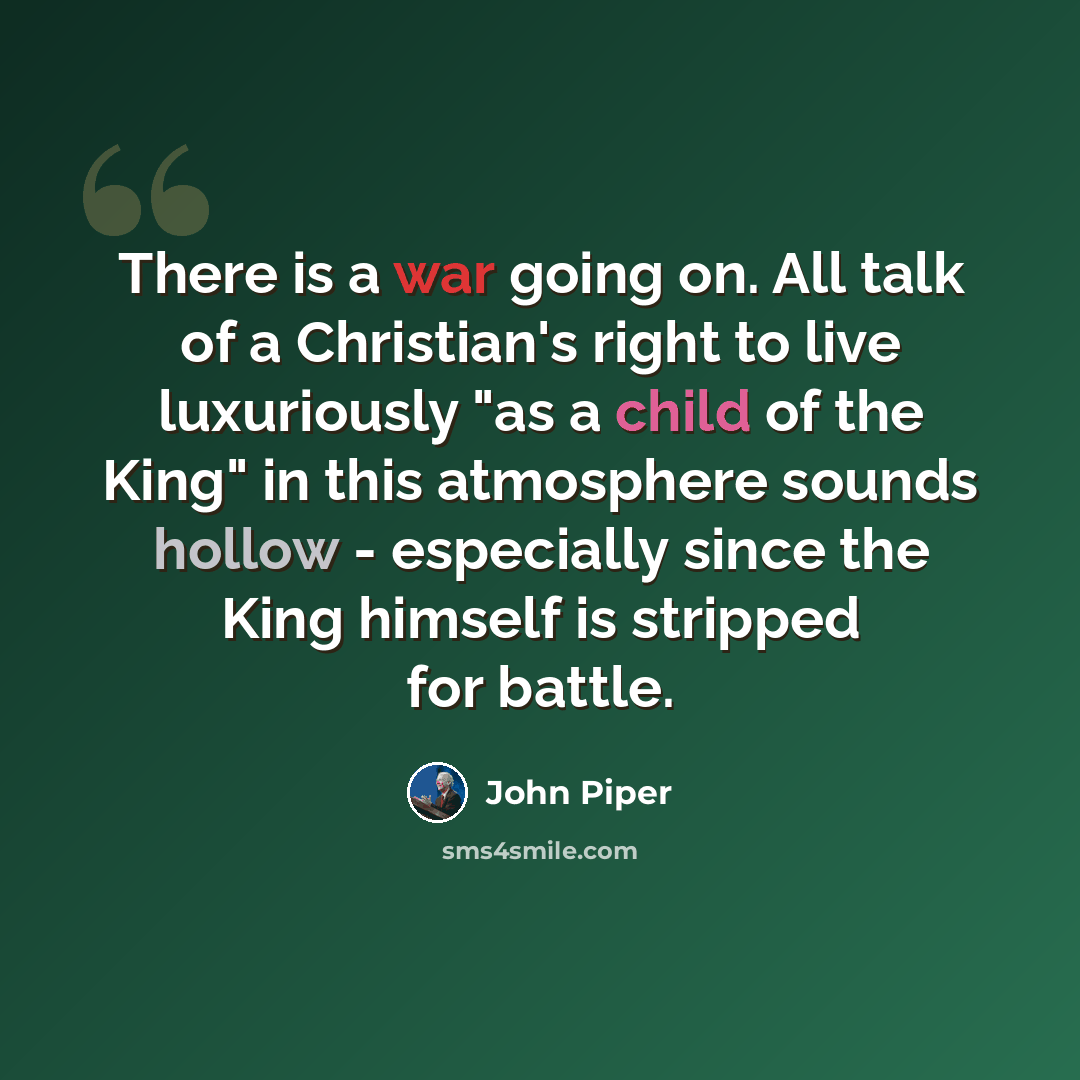 “There is a war going on. All talk of a Christian's right to live luxuriously "as a child of the King" in this atmosphere sounds hollow - especially since the King himself is stripped for battle.” quote by John Piper