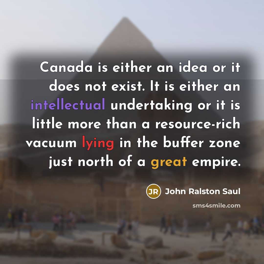 “Canada is either an idea or it does not exist. It is either an intellectual undertaking or it is little more than a resource-rich vacuum lying in the buffer zone just north of a great empire.” quote by John Ralston Saul