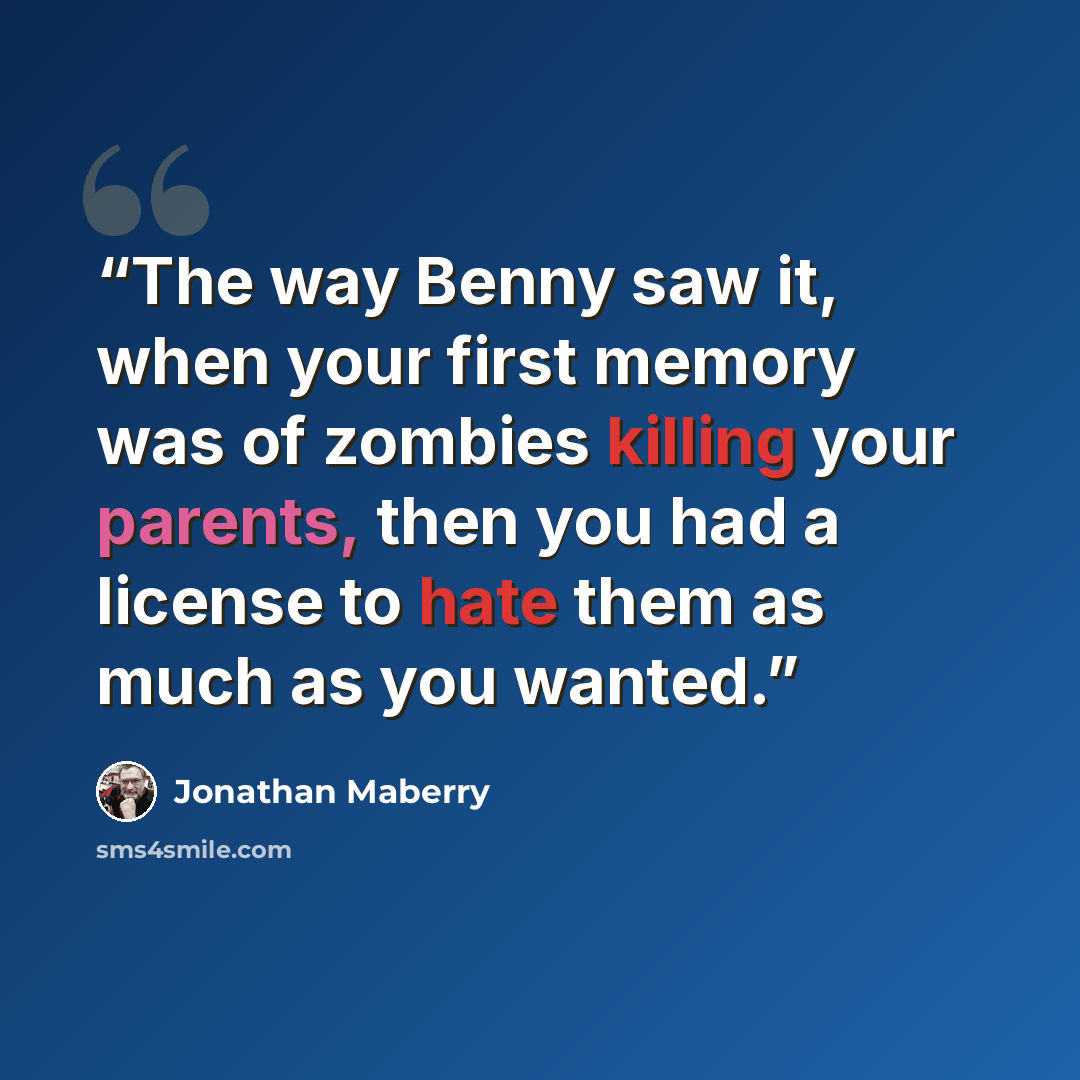 “The way Benny saw it, when your first memory was of zombies killing your parents, then you had a license to hate them as much as you wanted.” quote by Jonathan Maberry