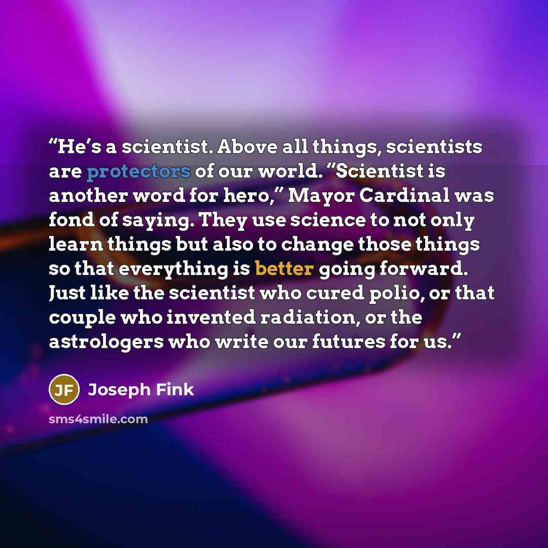 “He’s a scientist. Above all things, scientists are protectors of our world. “Scientist is another word for hero,” Mayor Cardinal was fond of saying. They use science to not only learn things but also to change those things so that everything is better going forward. Just like the scientist who…” quote by Joseph Fink