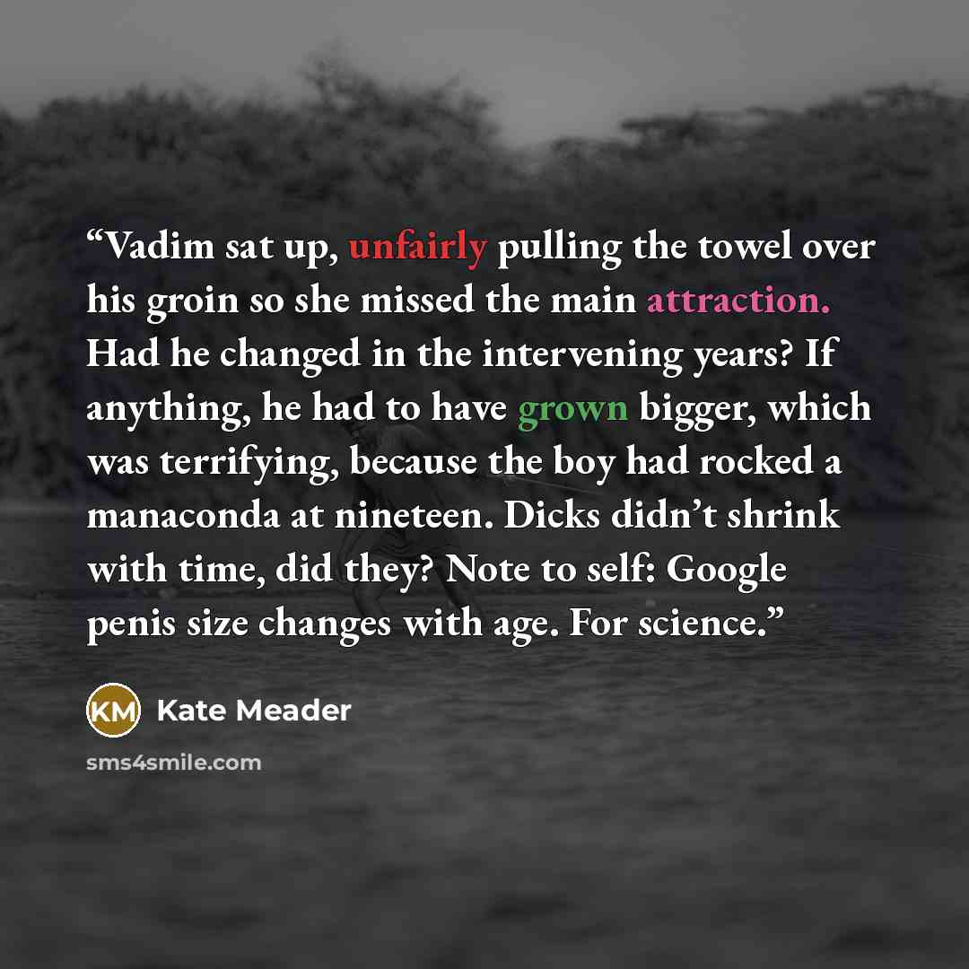 “Vadim sat up, unfairly pulling the towel over his groin so she missed the main attraction. Had he changed in the intervening years? If anything, he had to have grown bigger, which was terrifying, because the boy had rocked a manaconda at nineteen. Dicks didn’t shrink with time, did they? Note to…” quote by Kate Meader