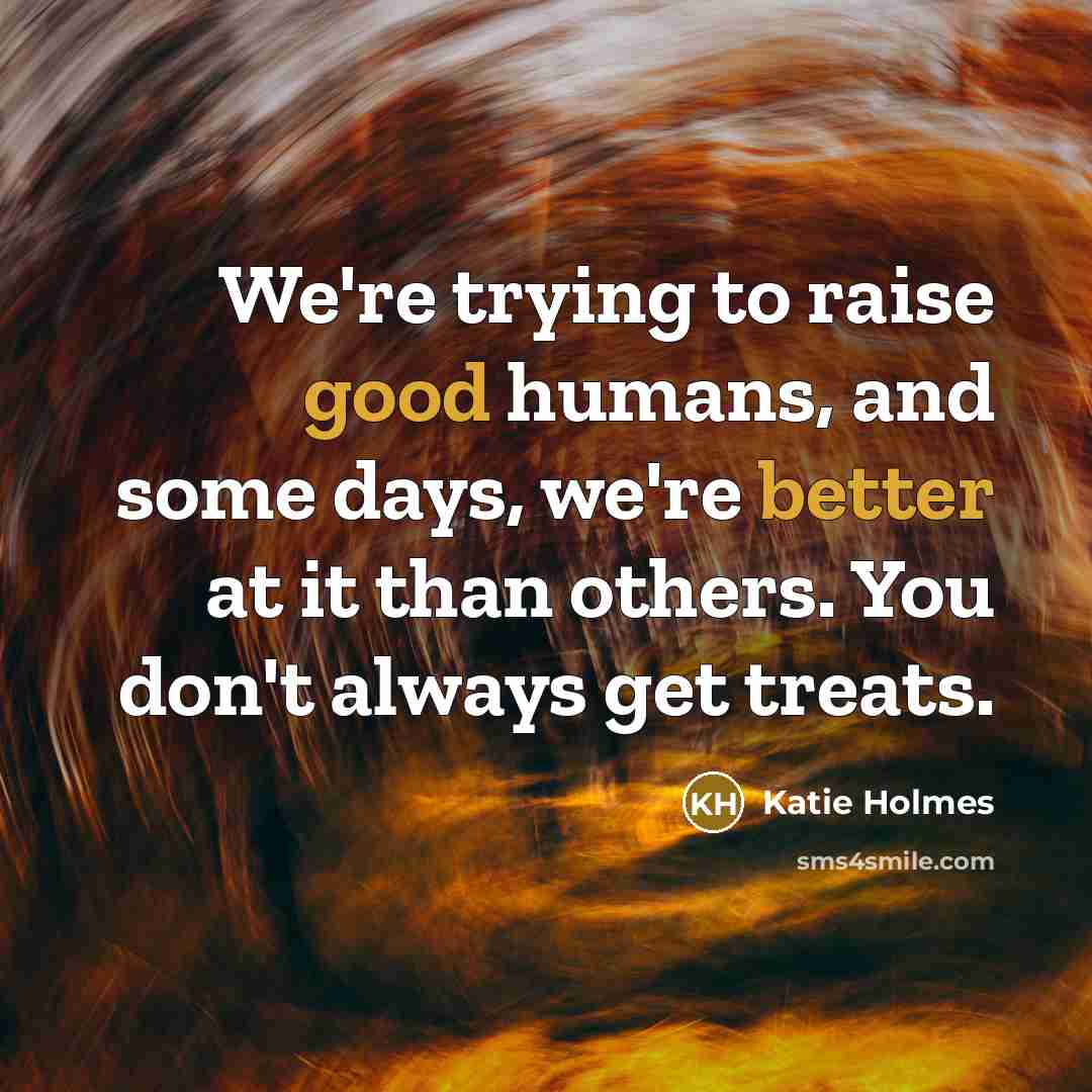 “We're trying to raise good humans, and some days, we're better at it than others. You don't always get treats.” quote by Katie Holmes