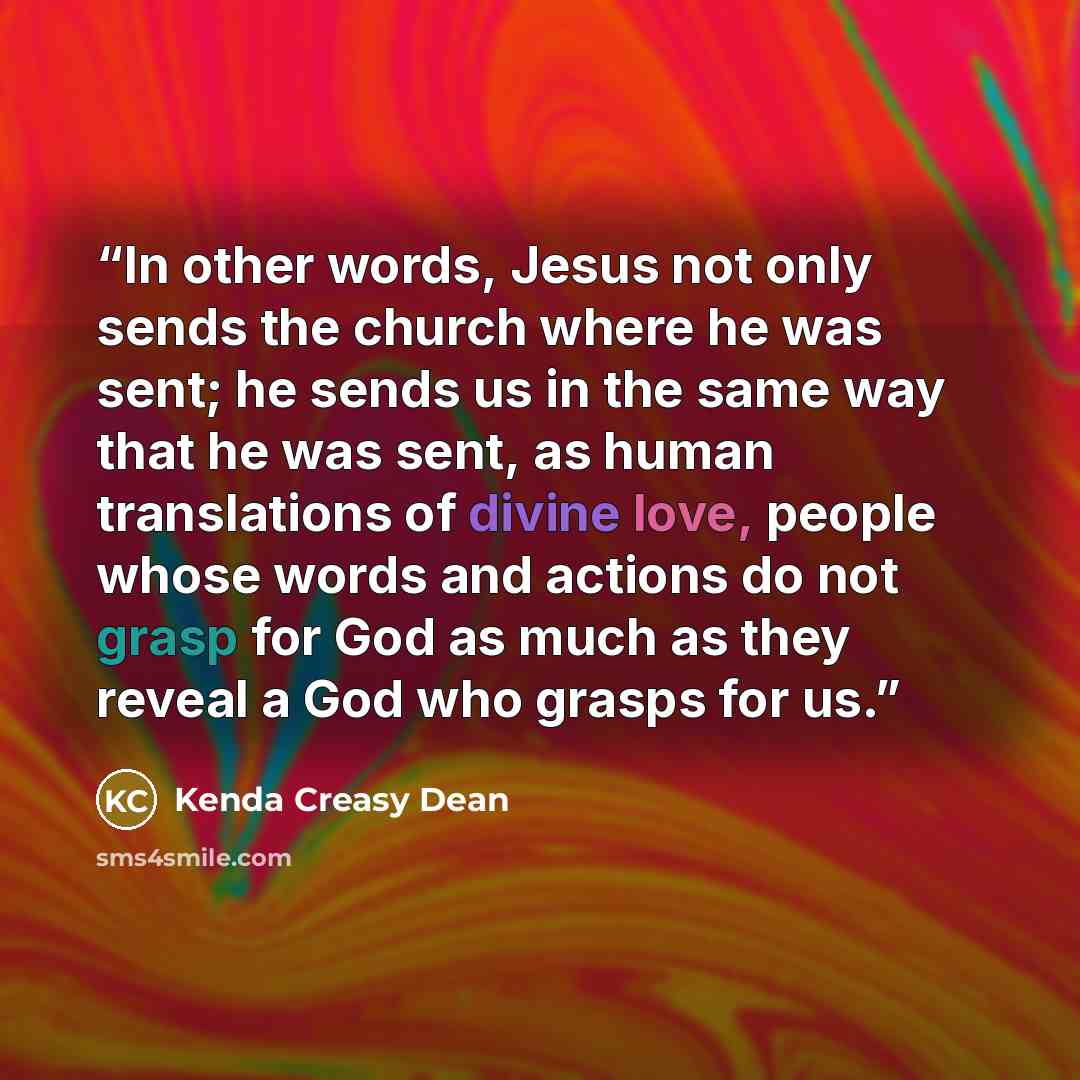 “In other words, Jesus not only sends the church where he was sent; he sends us in the same way that he was sent, as human translations of divine love, people whose words and actions do not grasp for God as much as they reveal a God who grasps for us.” quote by Kenda Creasy Dean
