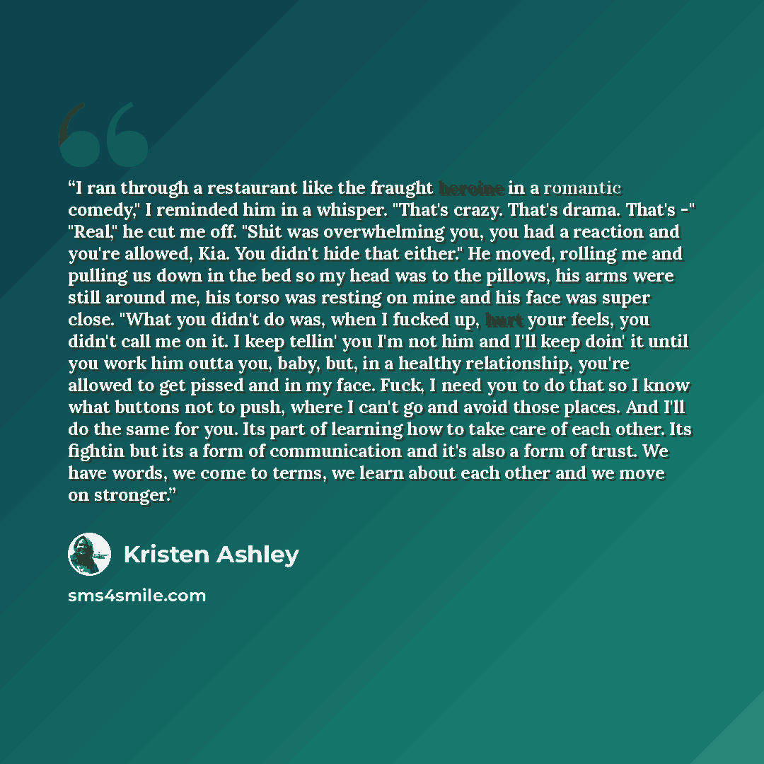 “I ran through a restaurant like the fraught heroine in a romantic comedy," I reminded him in a whisper. "That's crazy. That's drama. That's -" "Real," he cut me off. "Shit was overwhelming you, you had a reaction and you're allowed, Kia. You didn't hide that either." He moved, rolling me and…” quote by Kristen Ashley
