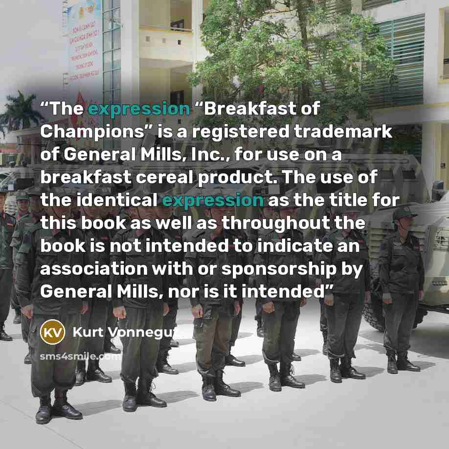 “The expression “Breakfast of Champions” is a registered trademark of General Mills, Inc., for use on a breakfast cereal product. The use of the identical expression as the title for this book as well as throughout the book is not intended to indicate an association with or sponsorship by General…” quote by Kurt Vonnegut