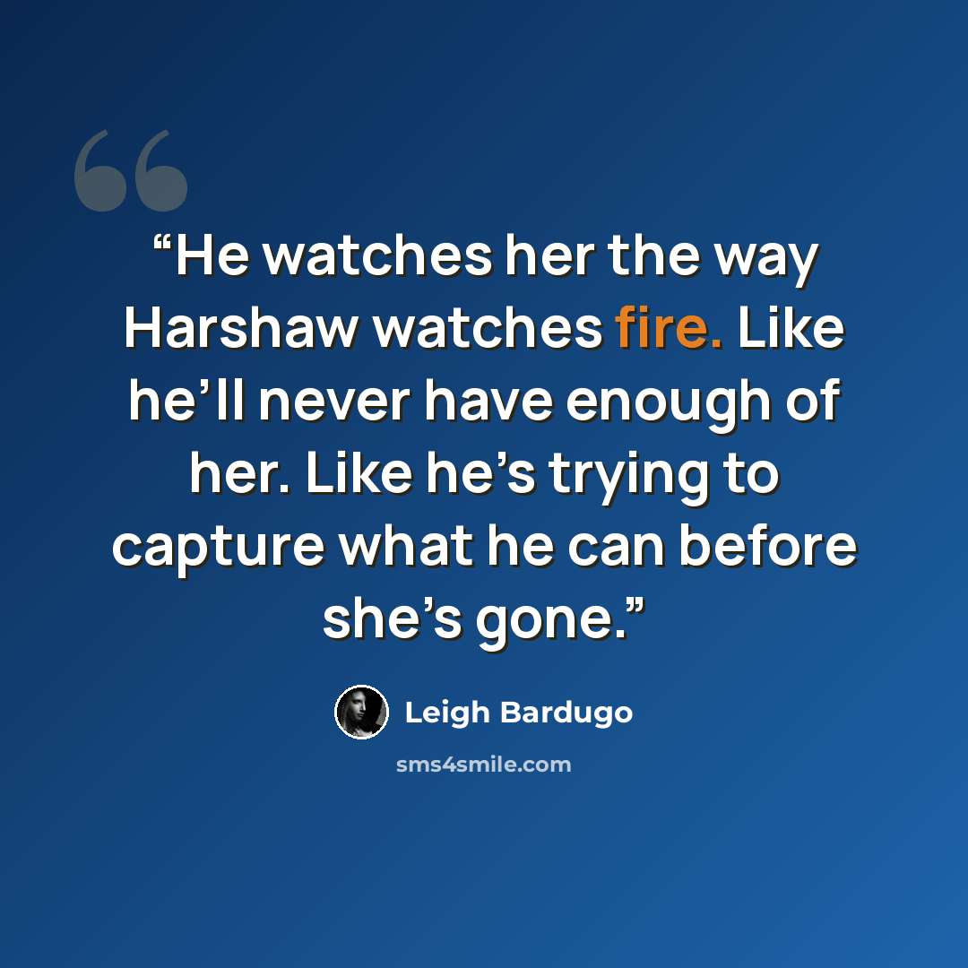 “He watches her the way Harshaw watches fire. Like he’ll never have enough of her. Like he’s trying to capture what he can before she’s gone.” quote by Leigh Bardugo