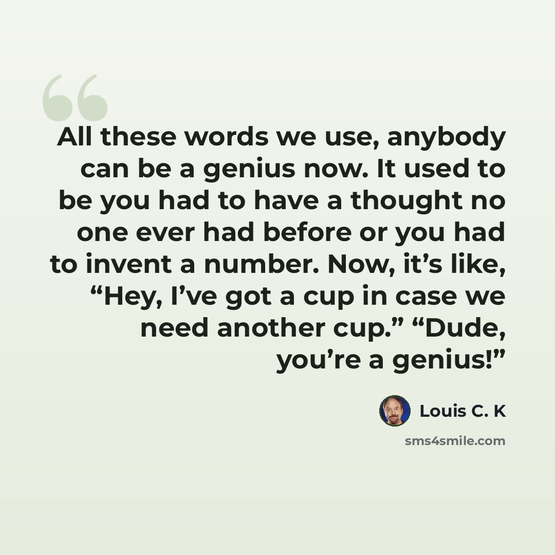 “All these words we use, anybody can be a genius now. It used to be you had to have a thought no one ever had before or you had to invent a number. Now, it’s like, “Hey, I’ve got a cup in case we need another cup.” “Dude, you’re a genius!”” quote by Louis C. K