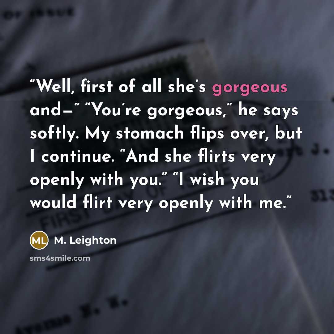 “Well, first of all she’s gorgeous and—” “You’re gorgeous,” he says softly. My stomach flips over, but I continue. “And she flirts very openly with you.” “I wish you would flirt very openly with me.” quote by M. Leighton