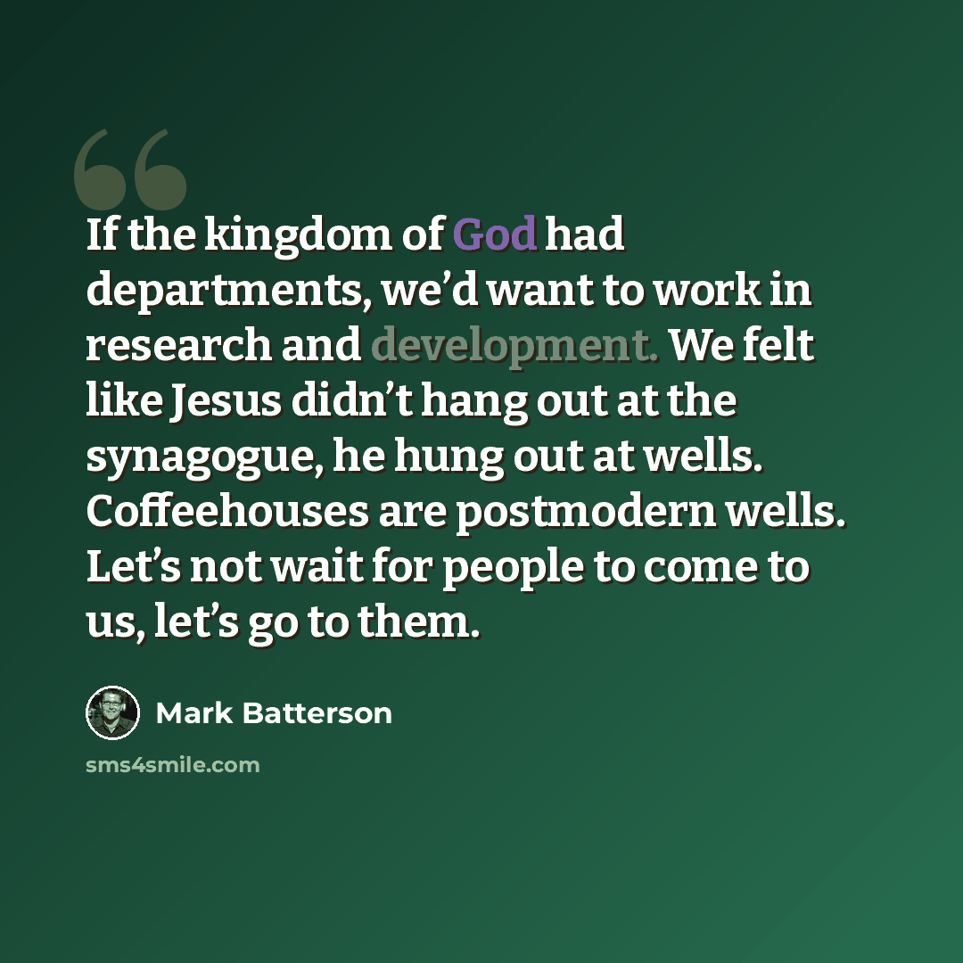 “If the kingdom of God had departments, we’d want to work in research and development. We felt like Jesus didn’t hang out at the synagogue, he hung out at wells. Coffeehouses are postmodern wells. Let’s not wait for people to come to us, let’s go to them.” quote by Mark Batterson