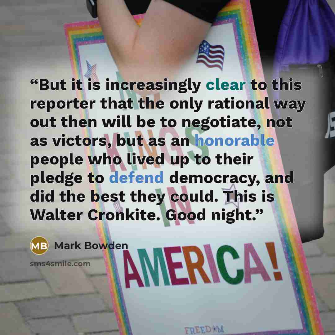 “But it is increasingly clear to this reporter that the only rational way out then will be to negotiate, not as victors, but as an honorable people who lived up to their pledge to defend democracy, and did the best they could. This is Walter Cronkite. Good night.” quote by Mark Bowden