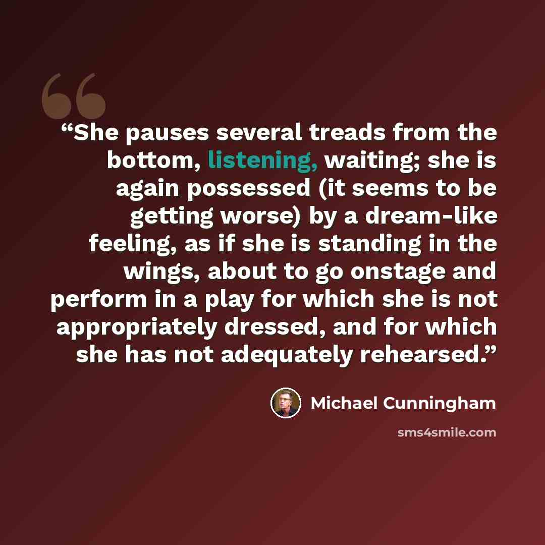 “She pauses several treads from the bottom, listening, waiting; she is again possessed (it seems to be getting worse) by a dream-like feeling, as if she is standing in the wings, about to go onstage and perform in a play for which she is not appropriately dressed, and for which she has not…” quote by Michael Cunningham