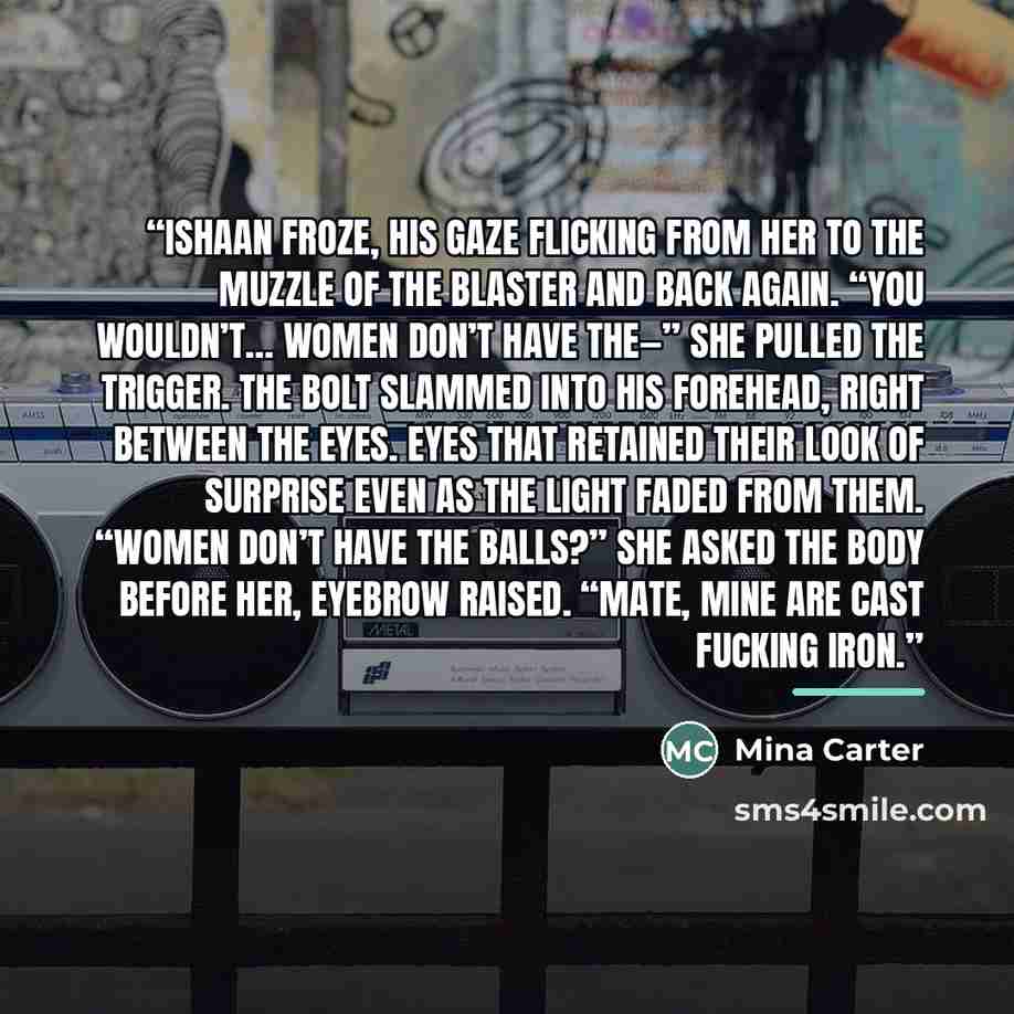 “Ishaan froze, his gaze flicking from her to the muzzle of the blaster and back again. “You wouldn’t… women don’t have the—” She pulled the trigger. The bolt slammed into his forehead, right between the eyes. Eyes that retained their look of surprise even as the light faded from them. “Women don’t…” quote by Mina Carter