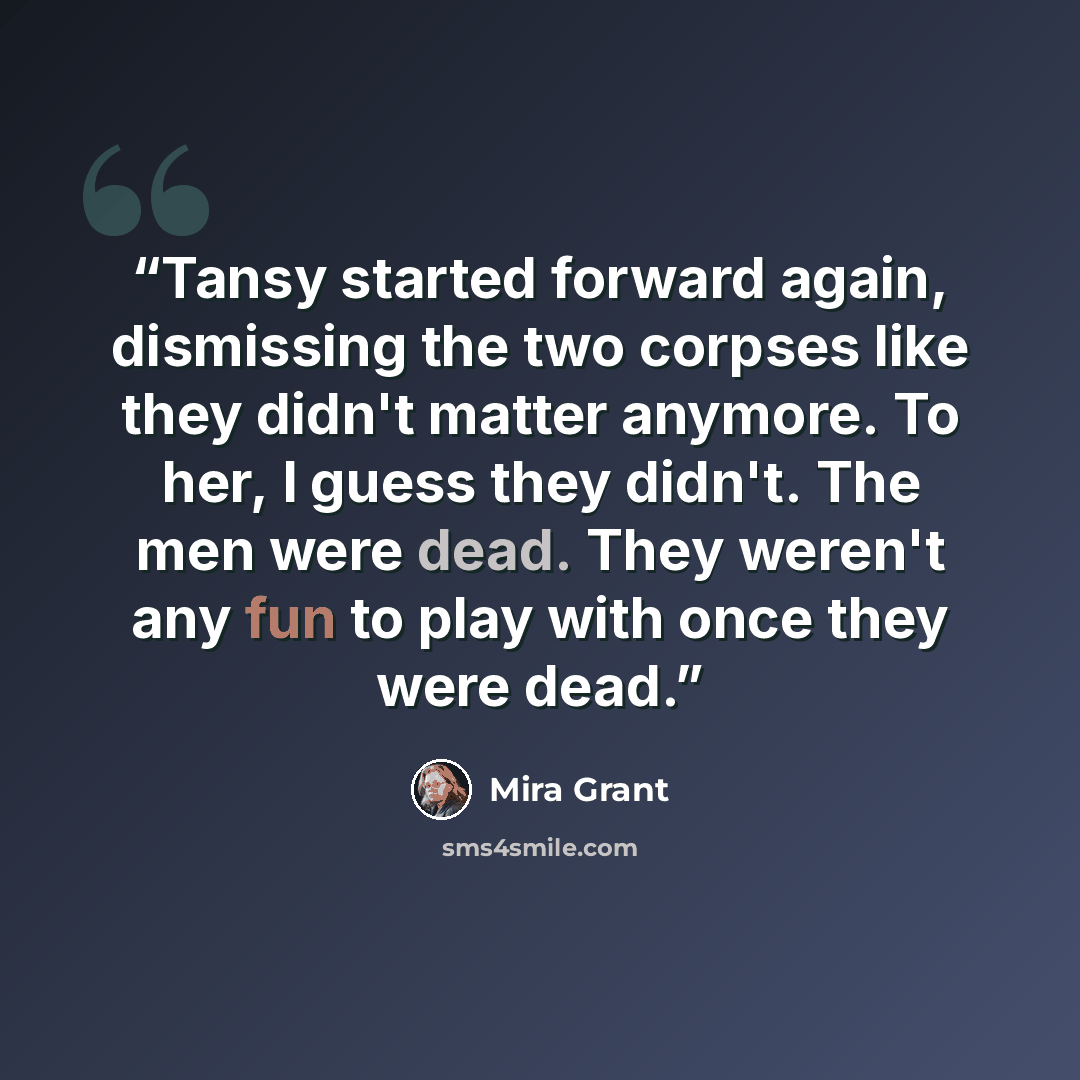 “Tansy started forward again, dismissing the two corpses like they didn't matter anymore. To her, I guess they didn't. The men were dead. They weren't any fun to play with once they were dead.” quote by Mira Grant