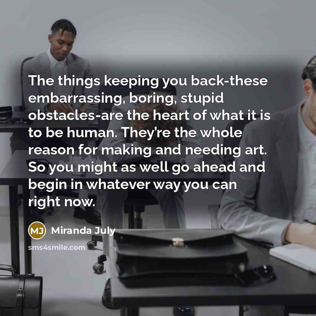 “The things keeping you back-these embarrassing, boring, stupid obstacles-are the heart of what it is to be human. They’re the whole reason for making and needing art. So you might as well go ahead and begin in whatever way you can right now.” quote by Miranda July