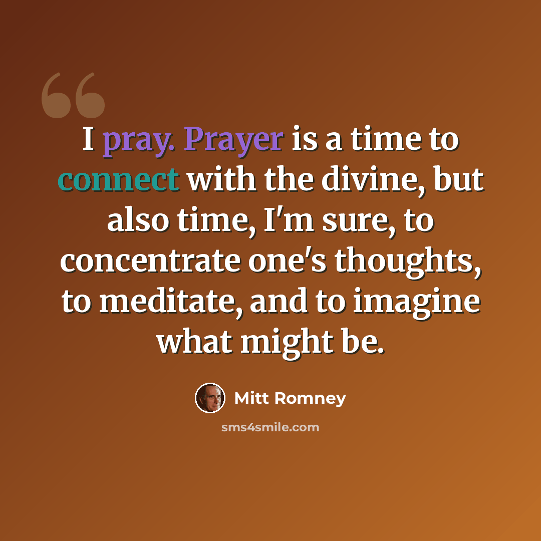“I pray. Prayer is a time to connect with the divine, but also time, I'm sure, to concentrate one's thoughts, to meditate, and to imagine what might be.” quote by Mitt Romney
