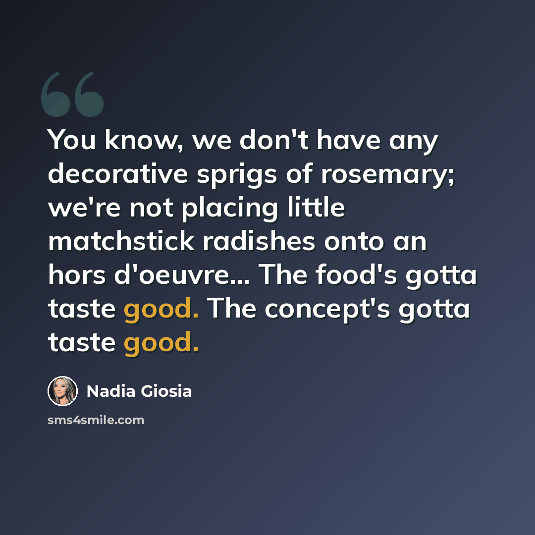 “You know, we don't have any decorative sprigs of rosemary; we're not placing little matchstick radishes onto an hors d'oeuvre... The food's gotta taste good. The concept's gotta taste good.” quote by Nadia Giosia