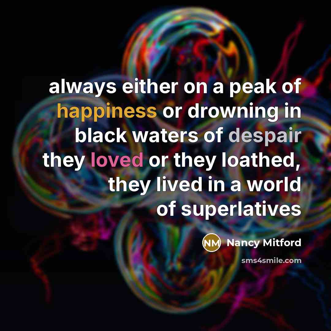 “always either on a peak of happiness or drowning in black waters of despair they loved or they loathed, they lived in a world of superlatives” quote by Nancy Mitford