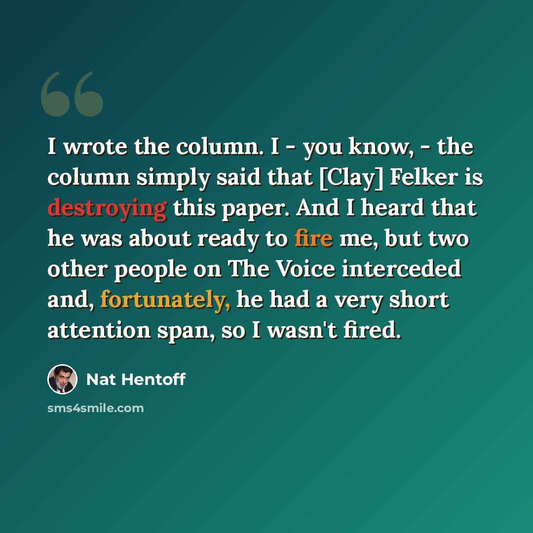 “I wrote the column. I - you know, - the column simply said that [Clay] Felker is destroying this paper. And I heard that he was about ready to fire me, but two other people on The Voice interceded and, fortunately, he had a very short attention span, so I wasn't fired.” quote by Nat Hentoff