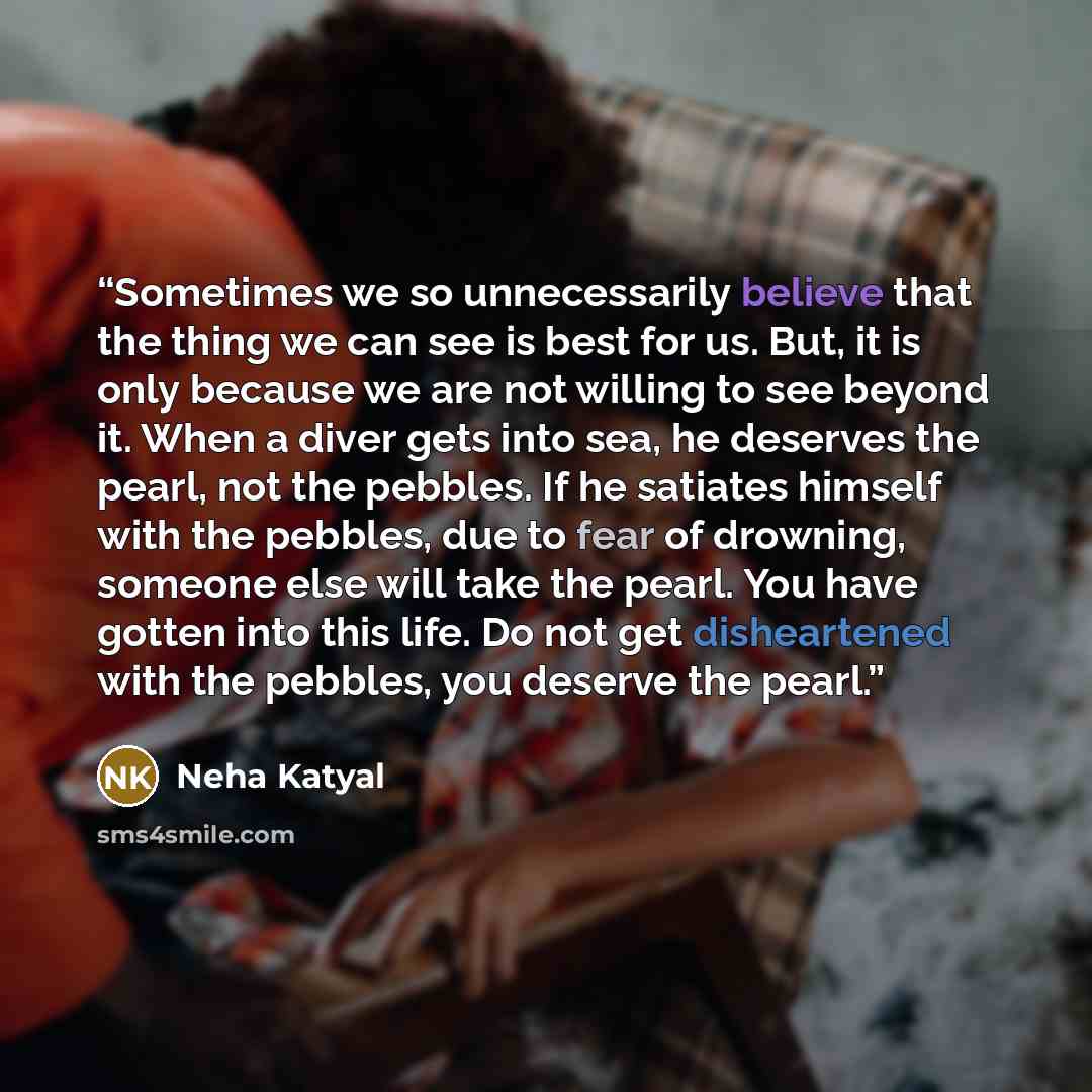 “Sometimes we so unnecessarily believe that the thing we can see is best for us. But, it is only because we are not willing to see beyond it. When a diver gets into sea, he deserves the pearl, not the pebbles. If he satiates himself with the pebbles, due to fear of drowning, someone else will take…” quote by Neha Katyal
