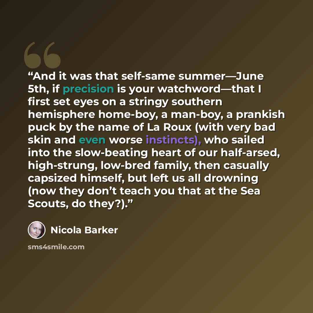 “And it was that self-same summer—June 5th, if precision is your watchword—that I first set eyes on a stringy southern hemisphere home-boy, a man-boy, a prankish puck by the name of La Roux (with very bad skin and even worse instincts), who sailed into the slow-beating heart of our half-arsed…” quote by Nicola Barker