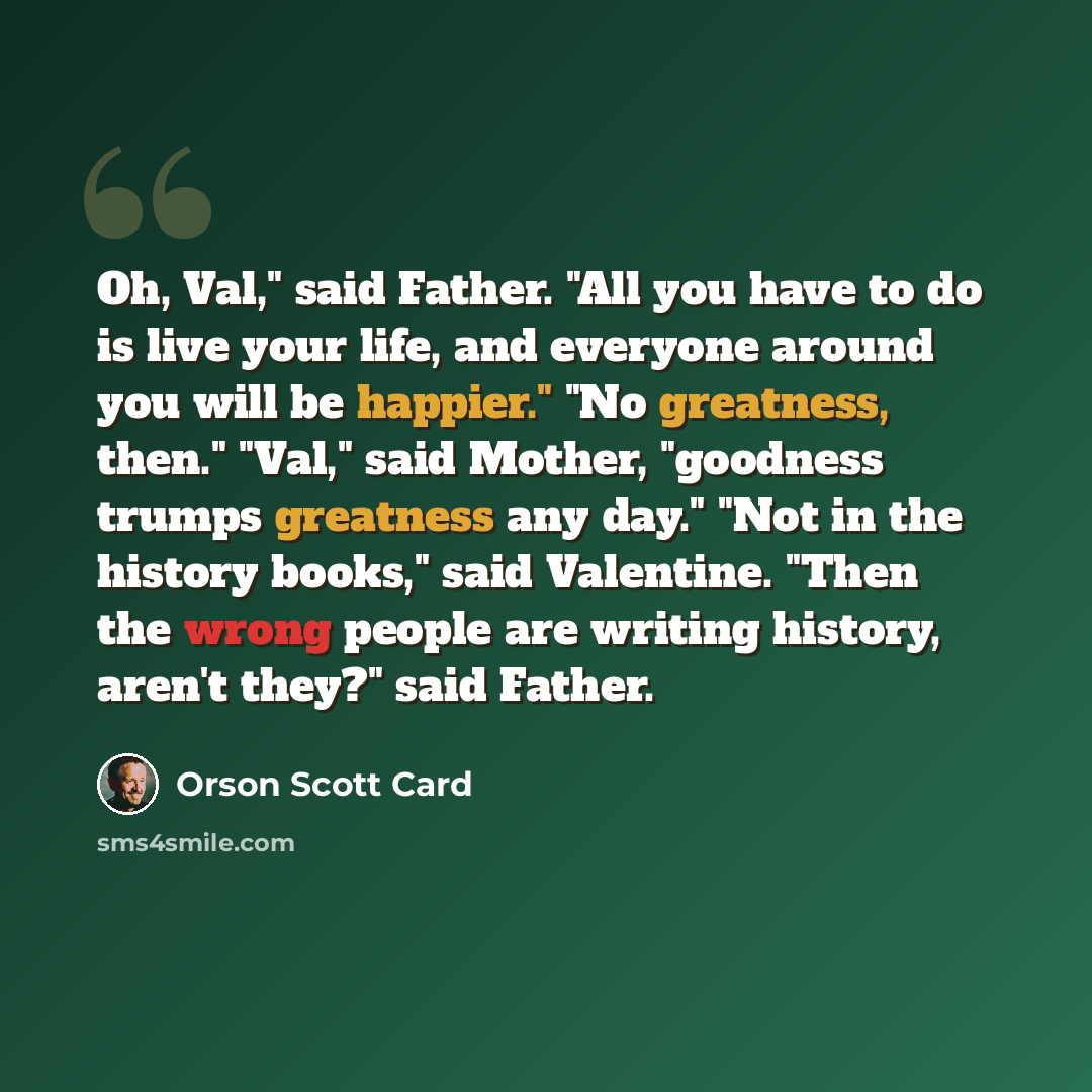 “Oh, Val," said Father. "All you have to do is live your life, and everyone around you will be happier." "No greatness, then." "Val," said Mother, "goodness trumps greatness any day." "Not in the history books," said Valentine. "Then the wrong people are writing history, aren't they?" said Father.” quote by Orson Scott Card
