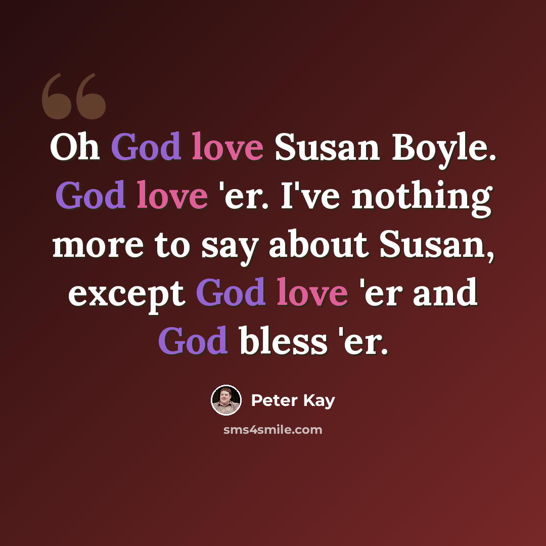 “Oh God love Susan Boyle. God love 'er. I've nothing more to say about Susan, except God love 'er and God bless 'er.” quote by Peter Kay