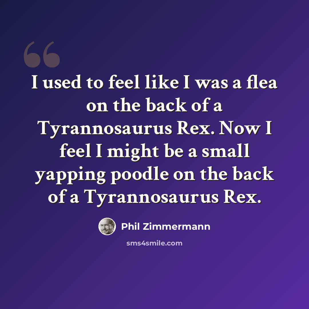 “I used to feel like I was a flea on the back of a Tyrannosaurus Rex. Now I feel I might be a small yapping poodle on the back of a Tyrannosaurus Rex.” quote by Phil Zimmermann