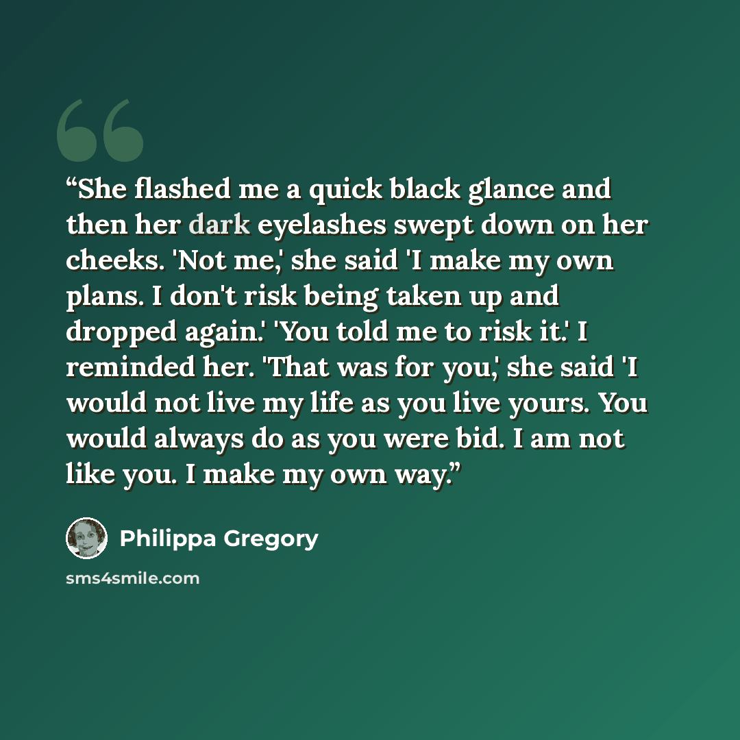 “She flashed me a quick black glance and then her dark eyelashes swept down on her cheeks. 'Not me,' she said 'I make my own plans. I don't risk being taken up and dropped again.' 'You told me to risk it.' I reminded her. 'That was for you,' she said 'I would not live my life as you live yours. You…” quote by Philippa Gregory