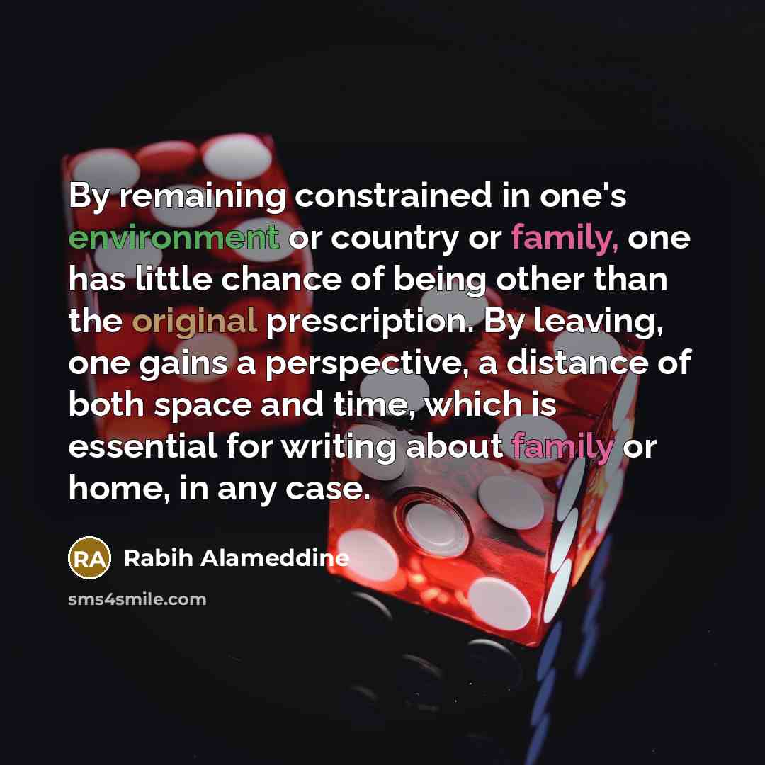 “By remaining constrained in one's environment or country or family, one has little chance of being other than the original prescription. By leaving, one gains a perspective, a distance of both space and time, which is essential for writing about family or home, in any case.” quote by Rabih Alameddine