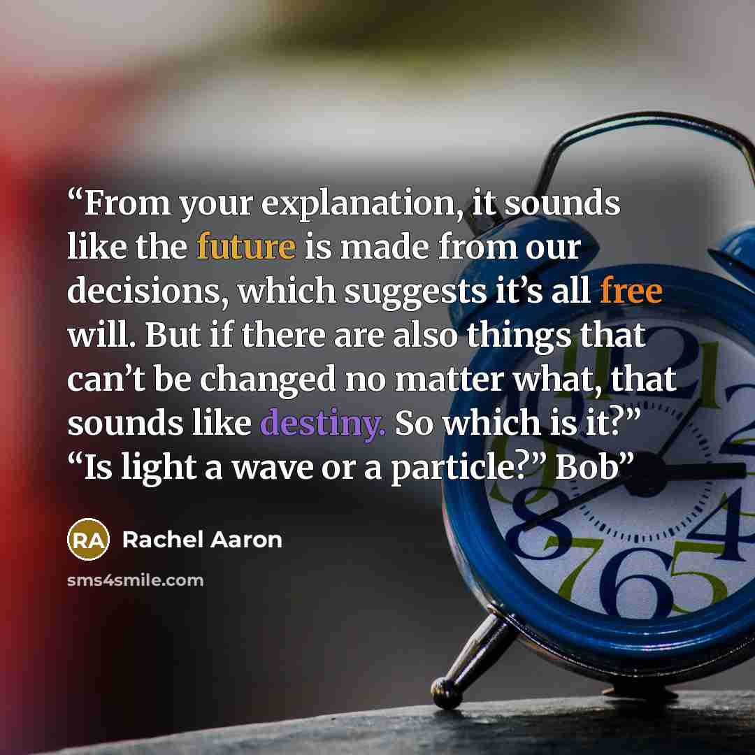 “From your explanation, it sounds like the future is made from our decisions, which suggests it’s all free will. But if there are also things that can’t be changed no matter what, that sounds like destiny. So which is it?” “Is light a wave or a particle?” Bob” quote by Rachel Aaron