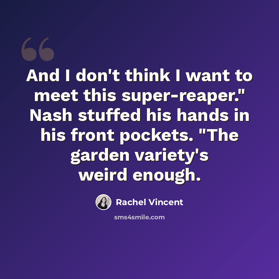 “And I don't think I want to meet this super-reaper." Nash stuffed his hands in his front pockets. "The garden variety's weird enough.” quote by Rachel Vincent